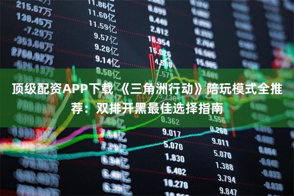 顶级配资APP下载 《三角洲行动》陪玩模式全推荐：双排开黑最佳选择指南