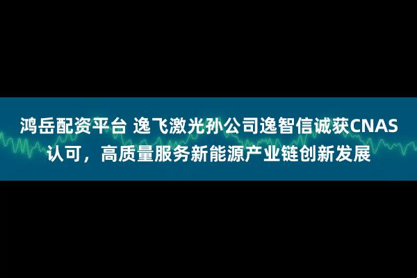 鸿岳配资平台 逸飞激光孙公司逸智信诚获CNAS认可，高质量服务新能源产业链创新发展