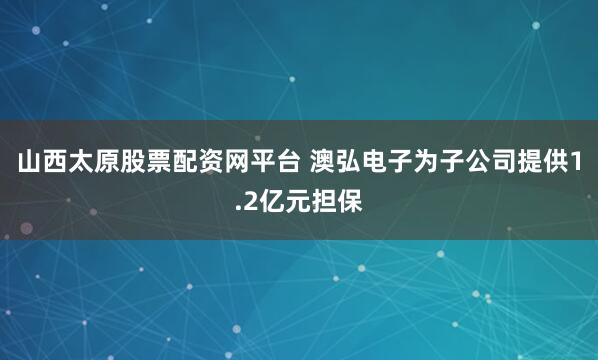 山西太原股票配资网平台 澳弘电子为子公司提供1.2亿元担保