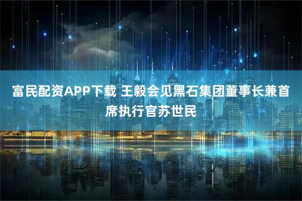 富民配资APP下载 王毅会见黑石集团董事长兼首席执行官苏世民