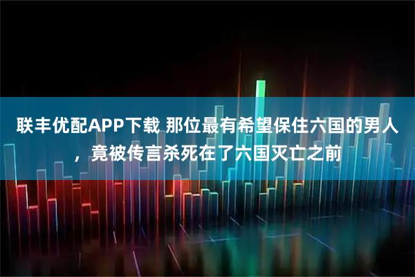 联丰优配APP下载 那位最有希望保住六国的男人，竟被传言杀死在了六国灭亡之前
