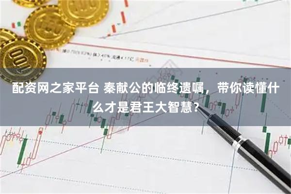 配资网之家平台 秦献公的临终遗嘱，带你读懂什么才是君王大智慧？