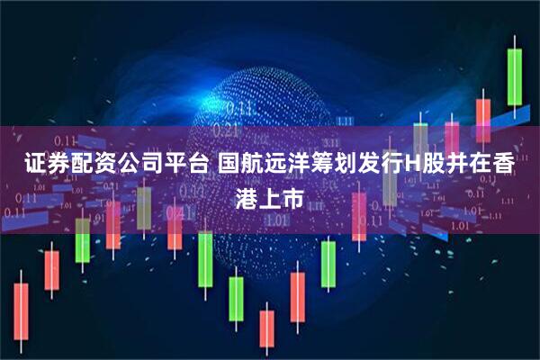 证券配资公司平台 国航远洋筹划发行H股并在香港上市