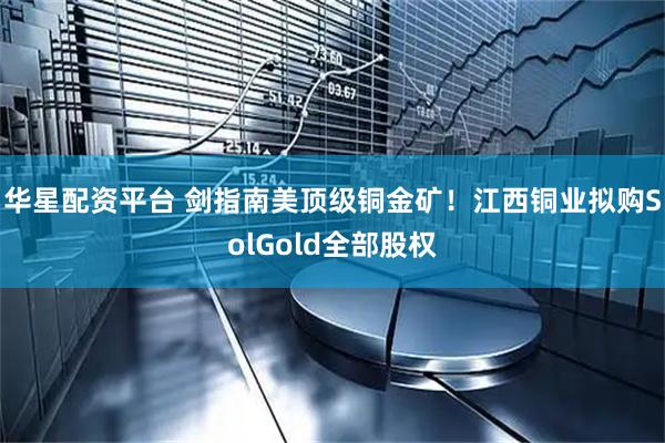 华星配资平台 剑指南美顶级铜金矿！江西铜业拟购SolGold全部股权