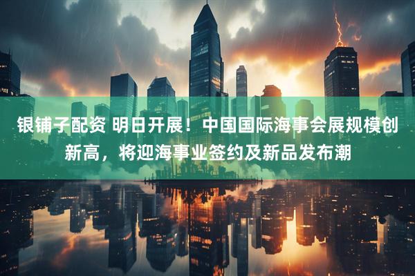 银铺子配资 明日开展！中国国际海事会展规模创新高，将迎海事业签约及新品发布潮