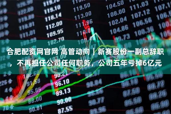合肥配资网官网 高管动向｜新赛股份一副总辞职，不再担任公司任何职务，公司五年亏掉6亿元