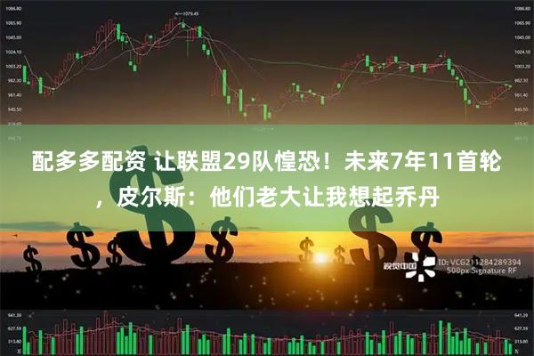 配多多配资 让联盟29队惶恐！未来7年11首轮，皮尔斯：他们老大让我想起乔丹