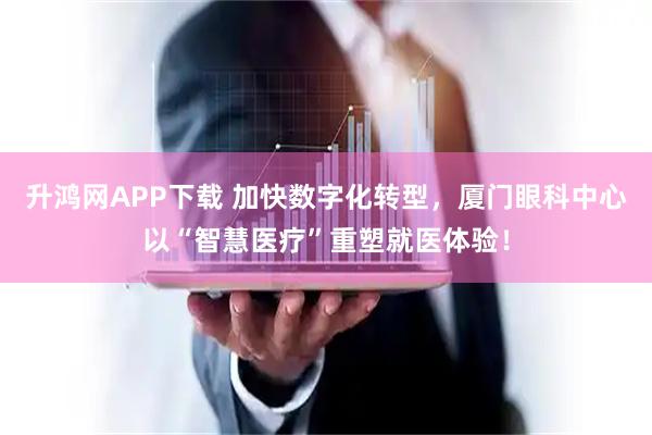 升鸿网APP下载 加快数字化转型，厦门眼科中心以“智慧医疗”重塑就医体验！