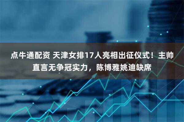 点牛通配资 天津女排17人亮相出征仪式！主帅直言无争冠实力，陈博雅姚迪缺席