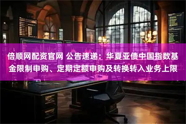 倍顺网配资官网 公告速递：华夏亚债中国指数基金限制申购、定期定额申购及转换转入业务上限