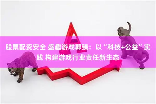 股票配资安全 盛趣游戏郭臻：以“科技+公益”实践 构建游戏行业责任新生态