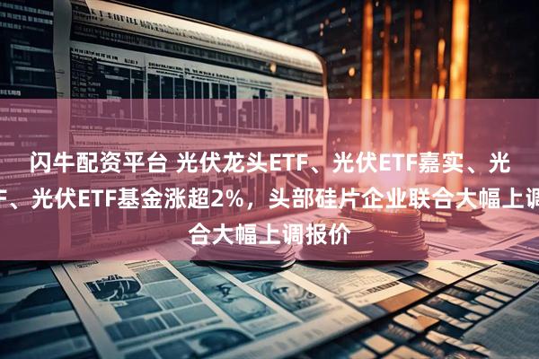 闪牛配资平台 光伏龙头ETF、光伏ETF嘉实、光伏ETF、光伏ETF基金涨超2%，头部硅片企业联合大幅上调报价