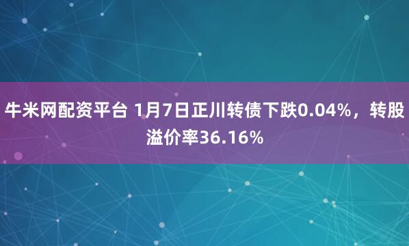 牛米网配资平台 1月7日正川转债下跌0.04%，转股溢价率36.16%