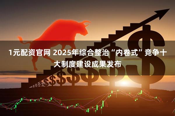 1元配资官网 2025年综合整治“内卷式”竞争十大制度建设成果发布